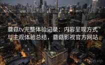 蘑菇tv完整体验记录：内容呈现方式与主观体验总结，蘑菇影视官方网站