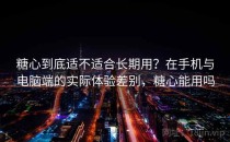 糖心到底适不适合长期用？在手机与电脑端的实际体验差别，糖心能用吗