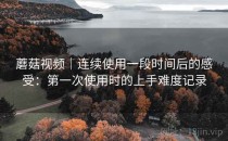 蘑菇视频｜连续使用一段时间后的感受：第一次使用时的上手难度记录