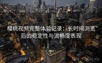 樱桃视频完整体验记录：长时间浏览后的稳定性与流畅度表现