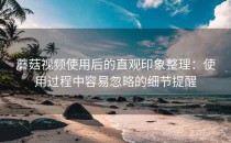 蘑菇视频使用后的直观印象整理：使用过程中容易忽略的细节提醒