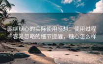 围绕糖心的实际使用感想：使用过程中容易忽略的细节提醒，糖心怎么样