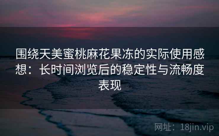围绕天美蜜桃麻花果冻的实际使用感想：长时间浏览后的稳定性与流畅度表现  第2张