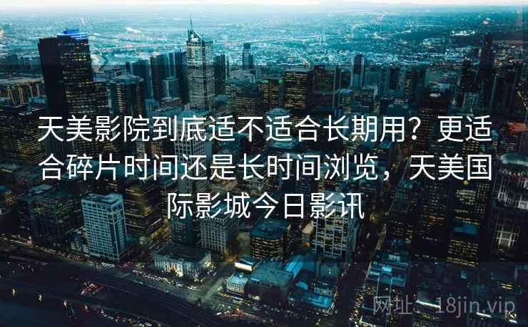 天美影院到底适不适合长期用?更适合碎片时间还是长时间浏览,天美国际影城今日影讯 第2张 天美影院到底适不适合长期用?更适合碎片时间还是长时间浏览,天美国际影城今日影讯 第2张