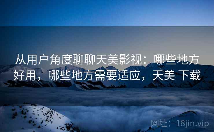 从用户角度聊聊天美影视：哪些地方好用，哪些地方需要适应，天美 下载  第2张