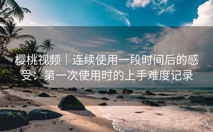 樱桃视频｜连续使用一段时间后的感受：第一次使用时的上手难度记录  第1张