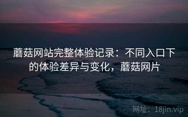 蘑菇网站完整体验记录：不同入口下的体验差异与变化，蘑菇网片  第1张