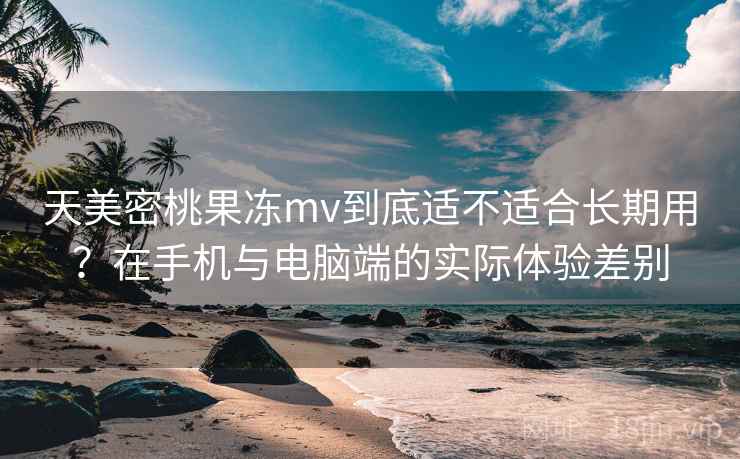 天美密桃果冻mv到底适不适合长期用？在手机与电脑端的实际体验差别  第2张