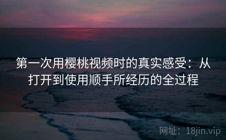 第一次用樱桃视频时的真实感受：从打开到使用顺手所经历的全过程  第1张