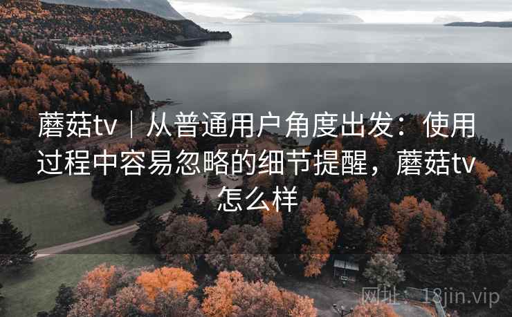 蘑菇tv｜从普通用户角度出发：使用过程中容易忽略的细节提醒，蘑菇tv怎么样  第1张