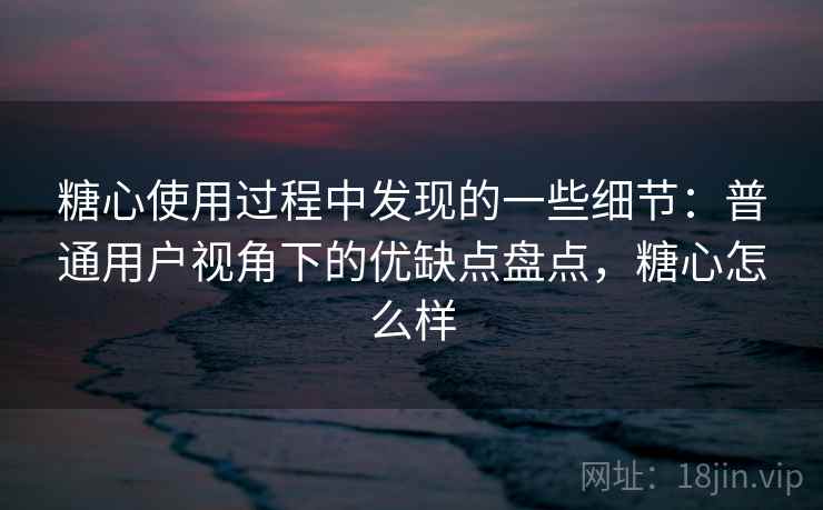 糖心使用过程中发现的一些细节：普通用户视角下的优缺点盘点，糖心怎么样  第1张