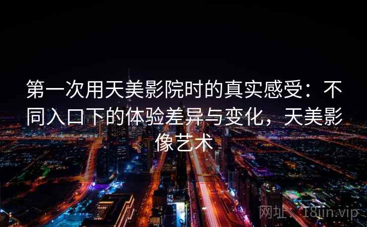 第一次用天美影院时的真实感受:不同入口下的体验差异与变化,天美影像艺术 第2张 第一次用天美影院时的真实感受:不同入口下的体验差异与变化,天美影像艺术 第2张