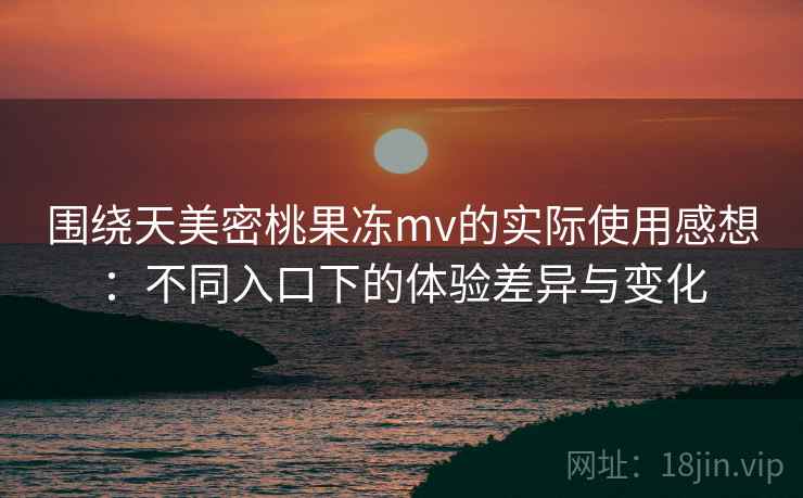 围绕天美密桃果冻mv的实际使用感想：不同入口下的体验差异与变化  第2张