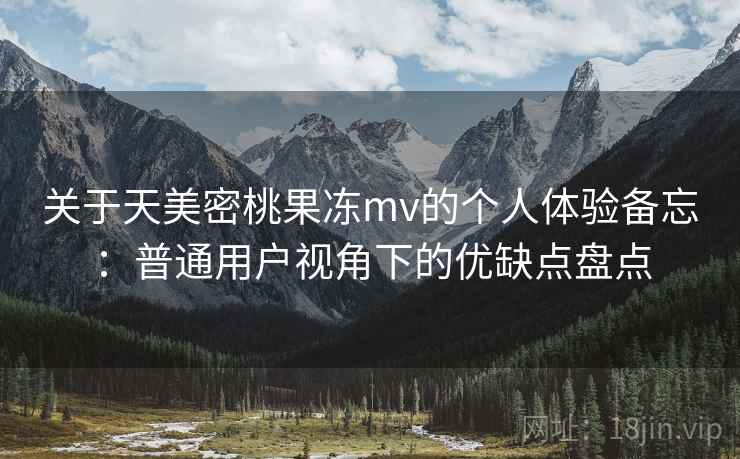 关于天美密桃果冻mv的个人体验备忘：普通用户视角下的优缺点盘点  第2张