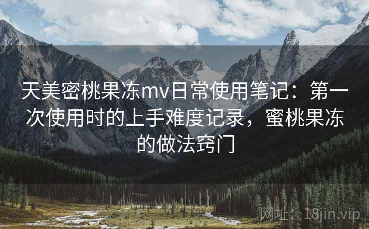 天美密桃果冻mv日常使用笔记：第一次使用时的上手难度记录，蜜桃果冻的做法窍门  第2张