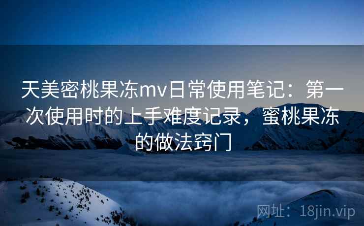 天美密桃果冻mv日常使用笔记：第一次使用时的上手难度记录，蜜桃果冻的做法窍门  第1张