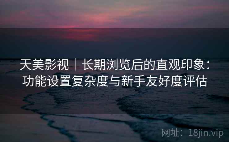 天美影视｜长期浏览后的直观印象：功能设置复杂度与新手友好度评估  第2张