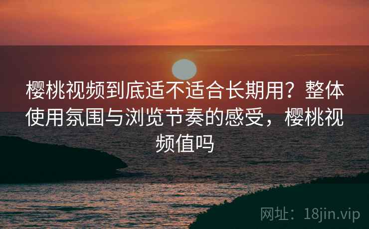 樱桃视频到底适不适合长期用？整体使用氛围与浏览节奏的感受，樱桃视频值吗  第2张