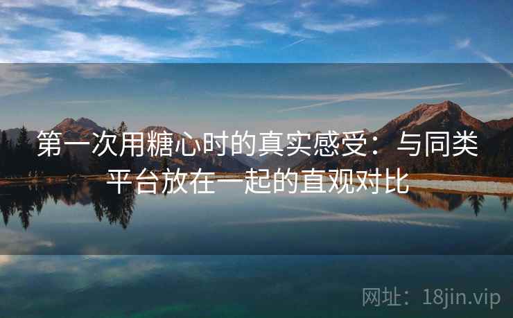 第一次用糖心时的真实感受：与同类平台放在一起的直观对比  第1张