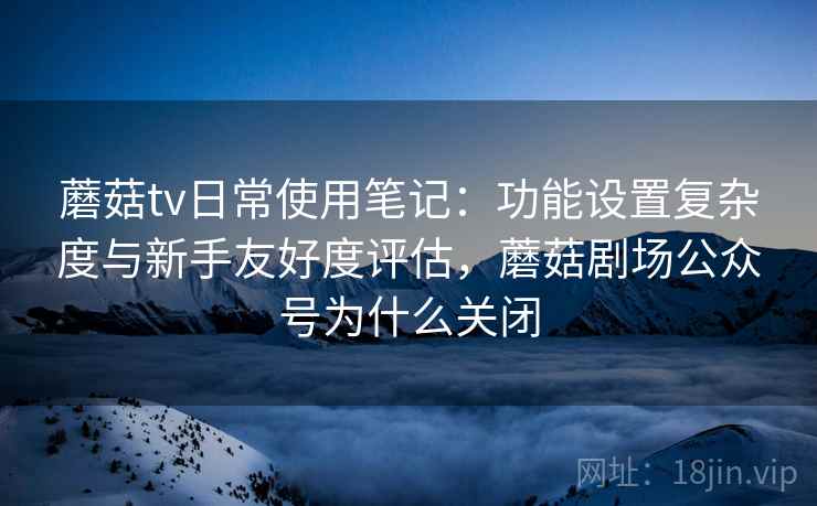蘑菇tv日常使用笔记：功能设置复杂度与新手友好度评估，蘑菇剧场公众号为什么关闭  第2张