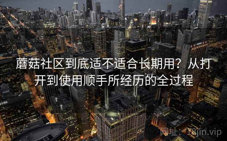 蘑菇社区到底适不适合长期用？从打开到使用顺手所经历的全过程  第1张