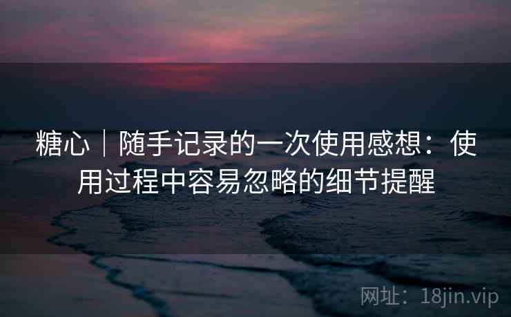 糖心｜随手记录的一次使用感想：使用过程中容易忽略的细节提醒  第1张