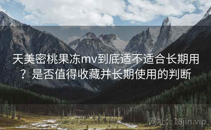 天美密桃果冻mv到底适不适合长期用？是否值得收藏并长期使用的判断  第2张