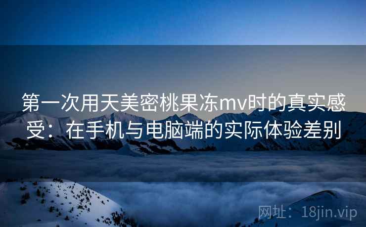 第一次用天美密桃果冻mv时的真实感受:在手机与电脑端的实际体验差别 第1张 第一次用天美密桃果冻mv时的真实感受:在手机与电脑端的实际体验差别 第1张