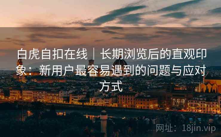 白虎自扣在线|长期浏览后的直观印象:新用户最容易遇到的问题与应对方式 第2张 白虎自扣在线|长期浏览后的直观印象:新用户最容易遇到的问题与应对方式 第2张