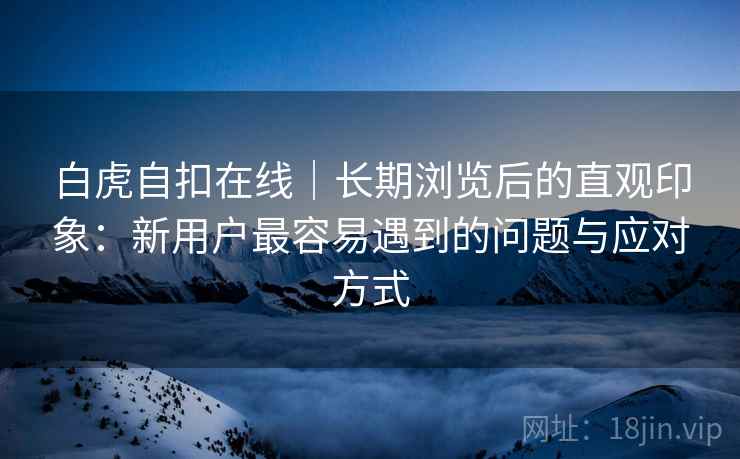 白虎自扣在线|长期浏览后的直观印象:新用户最容易遇到的问题与应对方式 第1张 白虎自扣在线|长期浏览后的直观印象:新用户最容易遇到的问题与应对方式 第1张