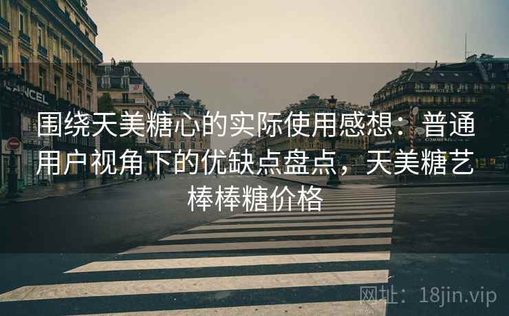 围绕天美糖心的实际使用感想:普通用户视角下的优缺点盘点,天美糖艺棒棒糖价格 第2张 围绕天美糖心的实际使用感想:普通用户视角下的优缺点盘点,天美糖艺棒棒糖价格 第2张