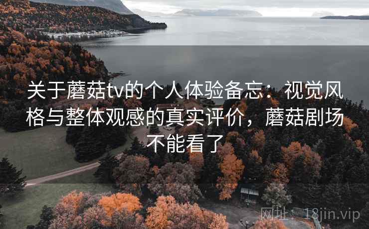 关于蘑菇tv的个人体验备忘:视觉风格与整体观感的真实评价,蘑菇剧场不能看了 第2张 关于蘑菇tv的个人体验备忘:视觉风格与整体观感的真实评价,蘑菇剧场不能看了 第2张