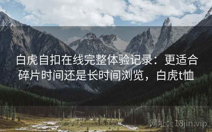白虎自扣在线完整体验记录：更适合碎片时间还是长时间浏览，白虎t恤  第1张