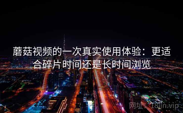 蘑菇视频的一次真实使用体验:更适合碎片时间还是长时间浏览 第1张 蘑菇视频的一次真实使用体验:更适合碎片时间还是长时间浏览 第1张