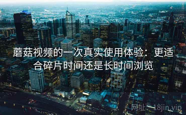 蘑菇视频的一次真实使用体验:更适合碎片时间还是长时间浏览 第2张 蘑菇视频的一次真实使用体验:更适合碎片时间还是长时间浏览 第2张