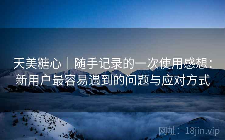 天美糖心|随手记录的一次使用感想:新用户最容易遇到的问题与应对方式 第1张 天美糖心|随手记录的一次使用感想:新用户最容易遇到的问题与应对方式 第1张