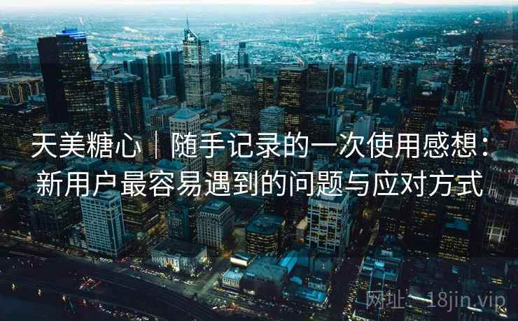 天美糖心|随手记录的一次使用感想:新用户最容易遇到的问题与应对方式 第2张 天美糖心|随手记录的一次使用感想:新用户最容易遇到的问题与应对方式 第2张