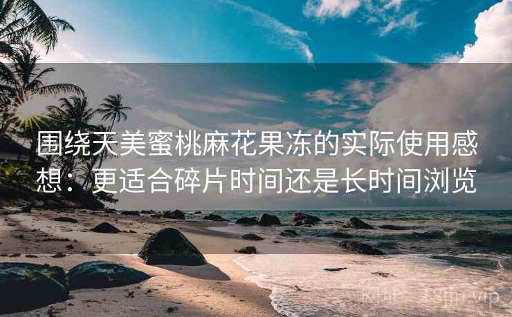 围绕天美蜜桃麻花果冻的实际使用感想:更适合碎片时间还是长时间浏览 第2张 围绕天美蜜桃麻花果冻的实际使用感想:更适合碎片时间还是长时间浏览 第2张