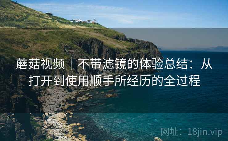 蘑菇视频|不带滤镜的体验总结:从打开到使用顺手所经历的全过程 第2张 蘑菇视频|不带滤镜的体验总结:从打开到使用顺手所经历的全过程 第2张