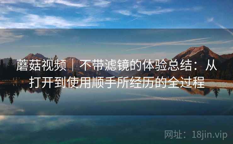 蘑菇视频|不带滤镜的体验总结:从打开到使用顺手所经历的全过程 第1张 蘑菇视频|不带滤镜的体验总结:从打开到使用顺手所经历的全过程 第1张