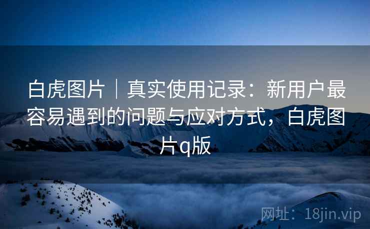 白虎图片|真实使用记录:新用户最容易遇到的问题与应对方式,白虎图片q版 第1张 白虎图片|真实使用记录:新用户最容易遇到的问题与应对方式,白虎图片q版 第1张