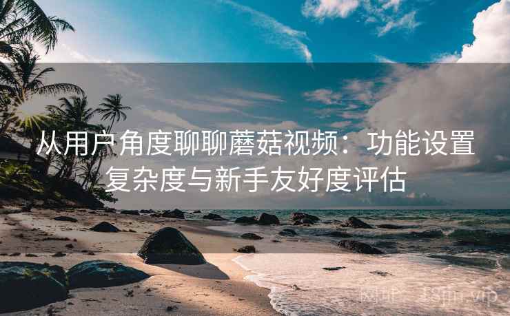 从用户角度聊聊蘑菇视频：功能设置复杂度与新手友好度评估  第1张