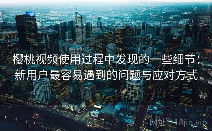 樱桃视频使用过程中发现的一些细节：新用户最容易遇到的问题与应对方式  第1张