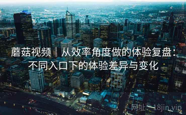 蘑菇视频｜从效率角度做的体验复盘：不同入口下的体验差异与变化  第1张