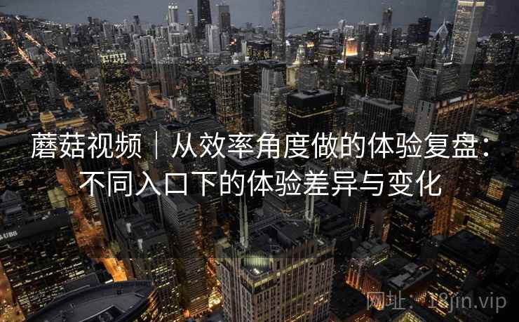 蘑菇视频｜从效率角度做的体验复盘：不同入口下的体验差异与变化  第2张