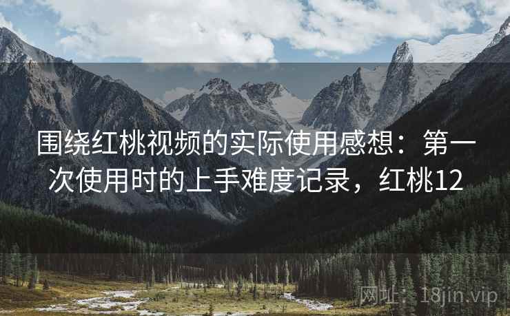 围绕红桃视频的实际使用感想：第一次使用时的上手难度记录，红桃12  第1张