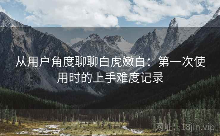 从用户角度聊聊白虎嫩白：第一次使用时的上手难度记录  第1张