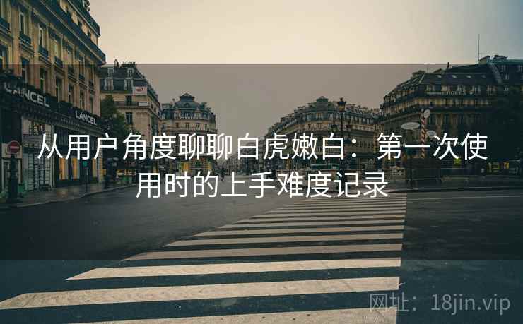从用户角度聊聊白虎嫩白：第一次使用时的上手难度记录  第2张