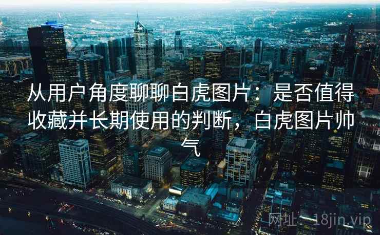 从用户角度聊聊白虎图片：是否值得收藏并长期使用的判断，白虎图片帅气  第1张