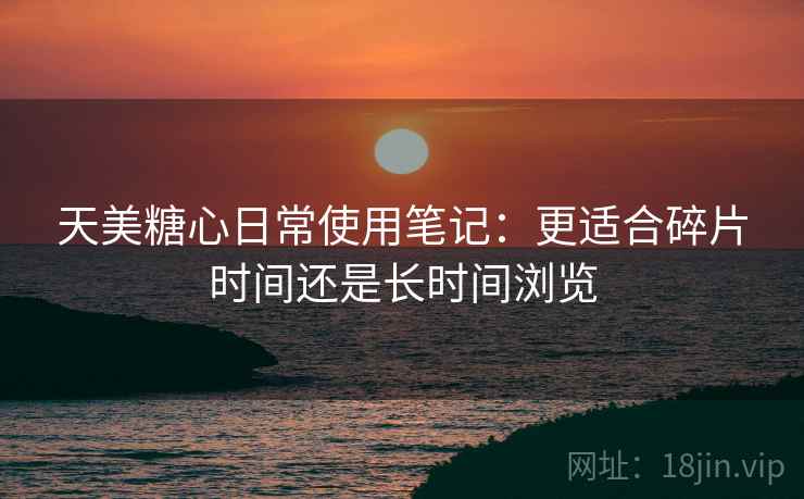 天美糖心日常使用笔记：更适合碎片时间还是长时间浏览  第1张